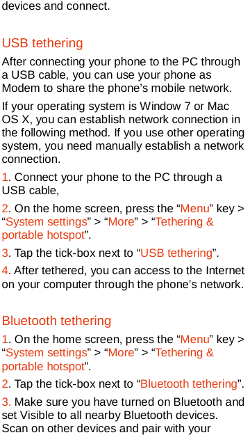   devices and connect.   USB tethering After connecting your phone to the PC through a USB cable, you can use your phone as Modem to share the phone’s mobile network.   If your operating system is Window 7 or Mac OS X, you can establish network connection in the following method. If you use other operating system, you need manually establish a network connection.   1. Connect your phone to the PC through a USB cable, 2. On the home screen, press the “Menu” key &gt; “System settings” &gt; “More” &gt; “Tethering &amp; portable hotspot”. 3. Tap the tick-box next to “USB tethering”. 4. After tethered, you can access to the Internet on your computer through the phone’s network. Bluetooth tethering 1. On the home screen, press the “Menu” key &gt; “System settings” &gt; “More” &gt; “Tethering &amp; portable hotspot”. 2. Tap the tick-box next to “Bluetooth tethering”. 3. Make sure you have turned on Bluetooth and set Visible to all nearby Bluetooth devices. Scan on other devices and pair with your 