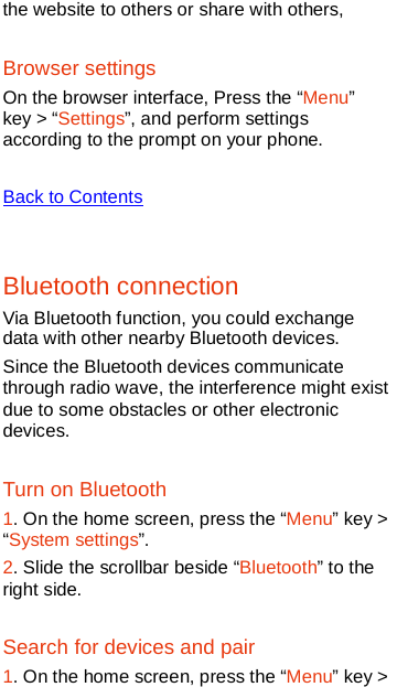  the website to others or share with others, Browser settings On the browser interface, Press the “Menu” key &gt; “Settings”, and perform settings according to the prompt on your phone.    Back to Contents  Bluetooth connection Via Bluetooth function, you could exchange data with other nearby Bluetooth devices.   Since the Bluetooth devices communicate through radio wave, the interference might exist due to some obstacles or other electronic devices. Turn on Bluetooth 1. On the home screen, press the “Menu” key &gt; “System settings”. 2. Slide the scrollbar beside “Bluetooth” to the right side. Search for devices and pair 1. On the home screen, press the “Menu” key &gt; 