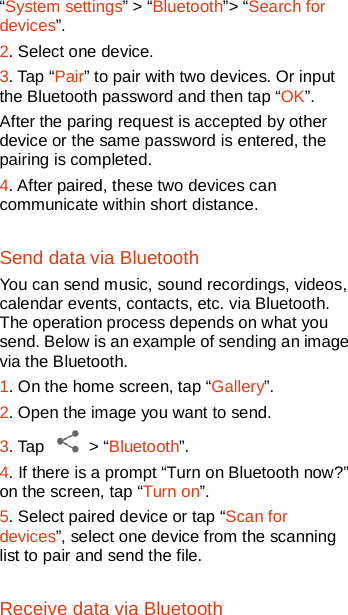   “System settings” &gt; “Bluetooth”&gt; “Search for devices”. 2. Select one device. 3. Tap “Pair” to pair with two devices. Or input the Bluetooth password and then tap “OK”. After the paring request is accepted by other device or the same password is entered, the pairing is completed.   4. After paired, these two devices can communicate within short distance.   Send data via Bluetooth You can send music, sound recordings, videos, calendar events, contacts, etc. via Bluetooth. The operation process depends on what you send. Below is an example of sending an image via the Bluetooth.   1. On the home screen, tap “Gallery”. 2. Open the image you want to send. 3. Tap   &gt; “Bluetooth”.   4. If there is a prompt “Turn on Bluetooth now?” on the screen, tap “Turn on”. 5. Select paired device or tap “Scan for devices”, select one device from the scanning list to pair and send the file. Receive data via Bluetooth 