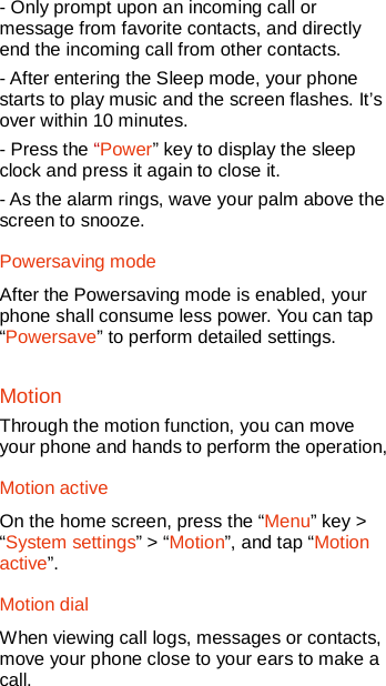   - Only prompt upon an incoming call or message from favorite contacts, and directly end the incoming call from other contacts. - After entering the Sleep mode, your phone starts to play music and the screen flashes. It’s over within 10 minutes. - Press the “Power” key to display the sleep clock and press it again to close it. - As the alarm rings, wave your palm above the screen to snooze. Powersaving mode After the Powersaving mode is enabled, your phone shall consume less power. You can tap “Powersave” to perform detailed settings. Motion Through the motion function, you can move your phone and hands to perform the operation, Motion active On the home screen, press the “Menu” key &gt; “System settings” &gt; “Motion”, and tap “Motion active”. Motion dial When viewing call logs, messages or contacts, move your phone close to your ears to make a call. 