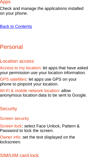   Apps Check and manage the applications installed on your phone.    Back to Contents  Personal Location access Access to my location: let apps that have asked your permission use your location information. GPS satellites: let apps use GPS on your phone to pinpoint your location. Wi-Fi &amp; mobile network location: allow anonymous location data to be sent to Google.   Security Screen security Screen lock: select Face Unlock, Pattern &amp; Password to lock the screen. Owner info: set the text displayed on the lockscreen. SIM/UIM card lock 