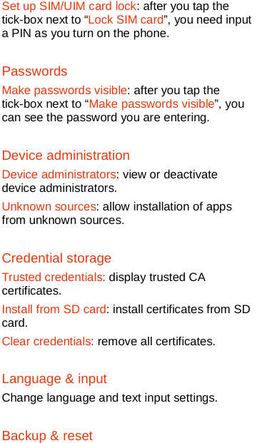   Set up SIM/UIM card lock: after you tap the tick-box next to “Lock SIM card”, you need input a PIN as you turn on the phone.   Passwords Make passwords visible: after you tap the tick-box next to “Make passwords visible”, you can see the password you are entering. Device administration Device administrators: view or deactivate device administrators. Unknown sources: allow installation of apps from unknown sources. Credential storage Trusted credentials: display trusted CA certificates. Install from SD card: install certificates from SD card. Clear credentials: remove all certificates. Language &amp; input Change language and text input settings. Backup &amp; reset 