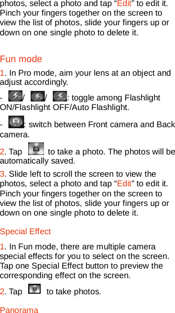  photos, select a photo and tap “Edit” to edit it. Pinch your fingers together on the screen to view the list of photos, slide your fingers up or down on one single photo to delete it. Fun mode 1. In Pro mode, aim your lens at an object and adjust accordingly.   -  /  /  : toggle among Flashlight ON/Flashlight OFF/Auto Flashlight.   -  : switch between Front camera and Back camera.   2. Tap   to take a photo. The photos will be automatically saved.   3. Slide left to scroll the screen to view the photos, select a photo and tap “Edit” to edit it. Pinch your fingers together on the screen to view the list of photos, slide your fingers up or down on one single photo to delete it.   Special Effect 1. In Fun mode, there are multiple camera special effects for you to select on the screen. Tap one Special Effect button to preview the corresponding effect on the screen. 2. Tap   to take photos. Panorama 