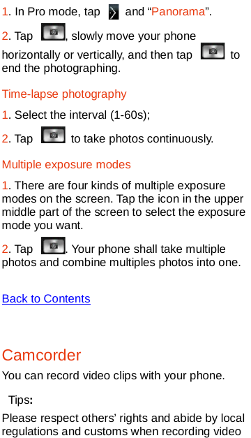   1. In Pro mode, tap   and “Panorama”.   2. Tap  , slowly move your phone horizontally or vertically, and then tap   to end the photographing.   Time-lapse photography 1. Select the interval (1-60s); 2. Tap   to take photos continuously.   Multiple exposure modes 1. There are four kinds of multiple exposure modes on the screen. Tap the icon in the upper middle part of the screen to select the exposure mode you want.     2. Tap  . Your phone shall take multiple photos and combine multiples photos into one.    Back to Contents  Camcorder You can record video clips with your phone. Tips: Please respect others’ rights and abide by local regulations and customs when recording video 