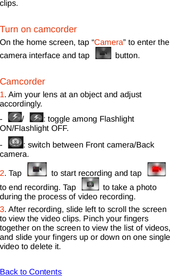   clips. Turn on camcorder On the home screen, tap “Camera” to enter the camera interface and tap   button.   Camcorder 1. Aim your lens at an object and adjust accordingly. -  /  : toggle among Flashlight ON/Flashlight OFF.   -  : switch between Front camera/Back camera.   2. Tap   to start recording and tap   to end recording. Tap   to take a photo during the process of video recording.   3. After recording, slide left to scroll the screen to view the video clips. Pinch your fingers together on the screen to view the list of videos, and slide your fingers up or down on one single video to delete it.  Back to Contents  
