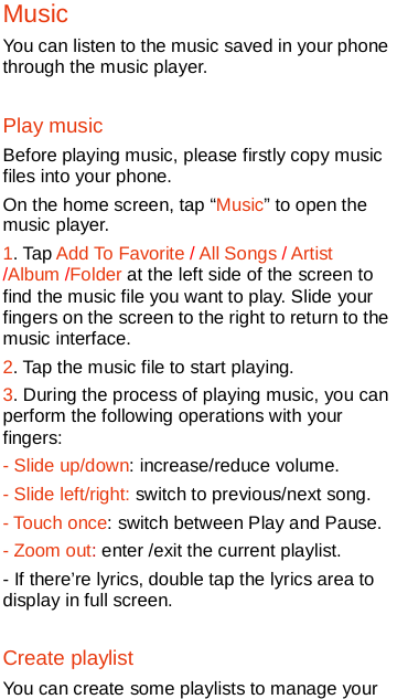   Music You can listen to the music saved in your phone through the music player. Play music Before playing music, please firstly copy music files into your phone.   On the home screen, tap “Music” to open the music player. 1. Tap Add To Favorite / All Songs / Artist /Album /Folder at the left side of the screen to find the music file you want to play. Slide your fingers on the screen to the right to return to the music interface.   2. Tap the music file to start playing. 3. During the process of playing music, you can perform the following operations with your fingers: - Slide up/down: increase/reduce volume. - Slide left/right: switch to previous/next song. - Touch once: switch between Play and Pause. - Zoom out: enter /exit the current playlist. - If there’re lyrics, double tap the lyrics area to display in full screen.   Create playlist You can create some playlists to manage your 