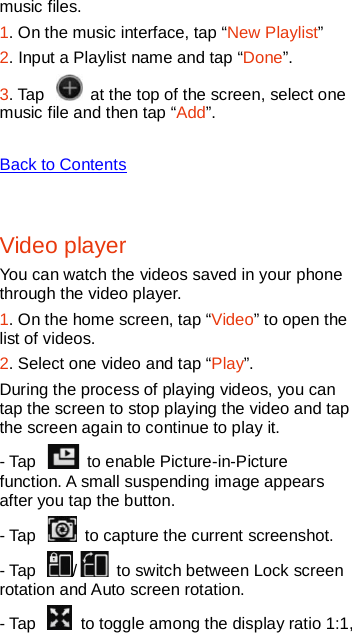   music files. 1. On the music interface, tap “New Playlist” 2. Input a Playlist name and tap “Done”. 3. Tap   at the top of the screen, select one music file and then tap “Add”.    Back to Contents  Video player You can watch the videos saved in your phone through the video player. 1. On the home screen, tap “Video” to open the list of videos. 2. Select one video and tap “Play”. During the process of playing videos, you can tap the screen to stop playing the video and tap the screen again to continue to play it. - Tap   to enable Picture-in-Picture function. A small suspending image appears after you tap the button.   - Tap   to capture the current screenshot.   - Tap  /   to switch between Lock screen rotation and Auto screen rotation.   - Tap   to toggle among the display ratio 1:1, 