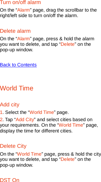   Turn on/off alarm On the “Alarm” page, drag the scrollbar to the right/left side to turn on/off the alarm. Delete alarm On the “Alarm” page, press &amp; hold the alarm you want to delete, and tap “Delete” on the pop-up window.  Back to Contents  World Time Add city 1. Select the “World Time” page. 2. Tap “Add City” and select cities based on your requirements. On the “World Time” page, display the time for different cities. Delete City On the “World Time” page, press &amp; hold the city you want to delete, and tap “Delete” on the pop-up window. DST On 