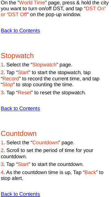   On the “World Time” page, press &amp; hold the city you want to turn on/off DST, and tap “DST On” or “DST Off” on the pop-up window.  Back to Contents  Stopwatch 1. Select the “Stopwatch” page. 2. Tap “Start” to start the stopwatch, tap “Record” to record the current time, and tap “Stop” to stop counting the time. 3. Tap “Reset” to reset the stopwatch.  Back to Contents  Countdown 1. Select the “Countdown” page. 2. Scroll to set the period of time for your countdown. 3. Tap “Start” to start the countdown. 4. As the countdown time is up, Tap “Back” to stop alert.  Back to Contents 