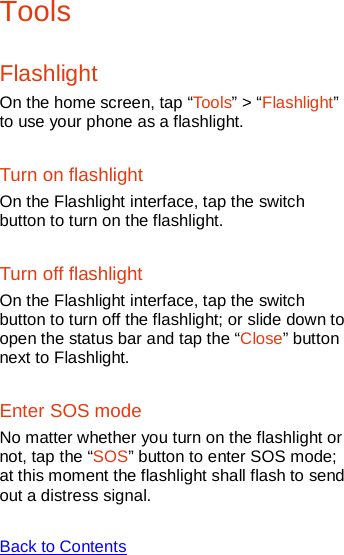    Tools Flashlight On the home screen, tap “Tools” &gt; “Flashlight” to use your phone as a flashlight. Turn on flashlight On the Flashlight interface, tap the switch button to turn on the flashlight. Turn off flashlight On the Flashlight interface, tap the switch button to turn off the flashlight; or slide down to open the status bar and tap the “Close” button next to Flashlight. Enter SOS mode No matter whether you turn on the flashlight or not, tap the “SOS” button to enter SOS mode; at this moment the flashlight shall flash to send out a distress signal.  Back to Contents  