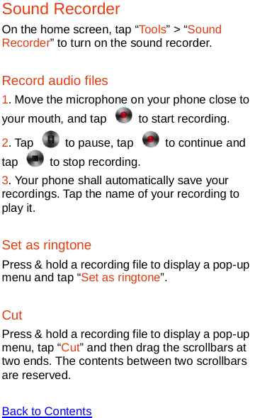   Sound Recorder On the home screen, tap “Tools” &gt; “Sound Recorder” to turn on the sound recorder. Record audio files 1. Move the microphone on your phone close to your mouth, and tap   to start recording.   2. Tap   to pause, tap   to continue and tap   to stop recording.   3. Your phone shall automatically save your recordings. Tap the name of your recording to play it.   Set as ringtone Press &amp; hold a recording file to display a pop-up menu and tap “Set as ringtone”. Cut Press &amp; hold a recording file to display a pop-up menu, tap “Cut” and then drag the scrollbars at two ends. The contents between two scrollbars are reserved.  Back to Contents  