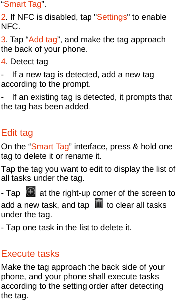  “Smart Tag”. 2. If NFC is disabled, tap &quot;Settings&quot; to enable NFC. 3. Tap “Add tag”, and make the tag approach the back of your phone. 4. Detect tag -  If a new tag is detected, add a new tag according to the prompt. -  If an existing tag is detected, it prompts that the tag has been added. Edit tag On the “Smart Tag” interface, press &amp; hold one tag to delete it or rename it. Tap the tag you want to edit to display the list of all tasks under the tag. - Tap   at the right-up corner of the screen to add a new task, and tap   to clear all tasks under the tag.   - Tap one task in the list to delete it. Execute tasks Make the tag approach the back side of your phone, and your phone shall execute tasks according to the setting order after detecting the tag.  