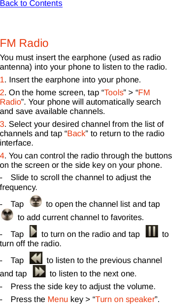   Back to Contents  FM Radio You must insert the earphone (used as radio antenna) into your phone to listen to the radio. 1. Insert the earphone into your phone. 2. On the home screen, tap “Tools” &gt; “FM Radio”. Your phone will automatically search and save available channels.   3. Select your desired channel from the list of channels and tap “Back” to return to the radio interface. 4. You can control the radio through the buttons on the screen or the side key on your phone. -  Slide to scroll the channel to adjust the frequency. -  Tap   to open the channel list and tap  to add current channel to favorites.   -  Tap   to turn on the radio and tap   to turn off the radio.   -  Tap   to listen to the previous channel and tap   to listen to the next one.   -  Press the side key to adjust the volume. -  Press the Menu key &gt; “Turn on speaker”. 