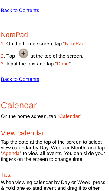    Back to Contents  NotePad 1. On the home screen, tap “NotePad”. 2. Tap   at the top of the screen.   3. Input the text and tap “Done”.  Back to Contents  Calendar On the home screen, tap “Calendar”. View calendar Tap the date at the top of the screen to select view calendar by Day, Week or Month, and tap “Agenda” to view all events. You can slide your fingers on the screen to change time.  Tips: When viewing calendar by Day or Week, press &amp; hold one existed event and drag it to other 