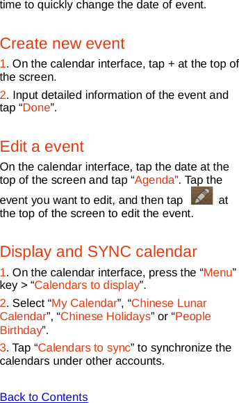   time to quickly change the date of event. Create new event 1. On the calendar interface, tap + at the top of the screen. 2. Input detailed information of the event and tap “Done”. Edit a event On the calendar interface, tap the date at the top of the screen and tap “Agenda”. Tap the event you want to edit, and then tap   at the top of the screen to edit the event. Display and SYNC calendar 1. On the calendar interface, press the “Menu” key &gt; “Calendars to display”. 2. Select “My Calendar”, “Chinese Lunar Calendar”, “Chinese Holidays” or “People Birthday”. 3. Tap “Calendars to sync” to synchronize the calendars under other accounts.  Back to Contents  