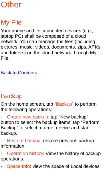   Other My File Your phone and its connected devices (e.g., laptop PC) shall be composed of a cloud network. You can manage the files (including pictures, music, videos, documents, zips, APKs and folders) on the cloud network through My File.  Back to Contents  Backup On the home screen, tap “Backup” to perform the following operations:   -  Create new backup: tap “New backup” button to select the backup items, tap “Perform Backup” to select a target device and start backup. -  Restore backup: restore previous backup information. -  Operation history: View the history of backup operations. -  Space Info: view the space of Local devices. 