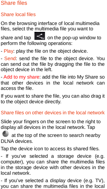   Share files Share local files On the browsing interface of local multimedia files, select the multimedia file you want to share and tap   on the pop-up window to perform the following operations:   - Play: play the file on the object device. - Send: send the file to the object device. You can send out the file by dragging the file to the object device in the left. - Add to my share: add the file into My Share so that other devices in the local network can access the file. If you want to share the file, you can also drag it to the object device directly. Share files on other devices in the local network Slide your fingers on the screen to the right to display all devices in the local network. Tap  at the top of the screen to search nearby DLNA devices.   Tap the device icon to access its shared files. -  If you’ve selected a storage device (e.g. computer), you can share the multimedia files in the storage device with other devices in the local network. - If you’ve selected a display device (e.g. TV), you can share the multimedia files in the local 