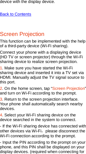   device with the display device.  Back to Contents  Screen Projection This function can be implemented with the help of a third-party device (Wi-Fi sharing). Connect your phone with a displaying device (HD TV or screen projector) through the Wi-Fi sharing device to realize screen projection.   1. Make sure you have started the Wi-Fi sharing device and inserted it into a TV set via HDMI. Manually adjust the TV signal source to this port. 2. On the home screen, tap “Screen Projection” and turn on Wi-Fi according to the prompt.    3. Return to the screen projection interface. Your phone shall automatically search nearby devices. 4. Select your Wi-Fi sharing device on the device searched in the system to connect.   - If the Wi-Fi sharing device has connected with other devices via Wi-Fi，please disconnect the Wi-Fi connection according to the prompt. - Input the PIN according to the prompt on your phone, and this PIN shall be displayed on your display devices. (required when connecting for 