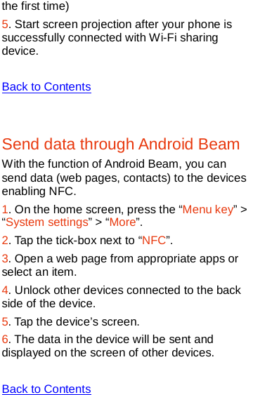   the first time) 5. Start screen projection after your phone is successfully connected with Wi-Fi sharing device.    Back to Contents  Send data through Android Beam With the function of Android Beam, you can send data (web pages, contacts) to the devices enabling NFC. 1. On the home screen, press the “Menu key” &gt; “System settings” &gt; “More”. 2. Tap the tick-box next to “NFC”. 3. Open a web page from appropriate apps or select an item. 4. Unlock other devices connected to the back side of the device. 5. Tap the device’s screen. 6. The data in the device will be sent and displayed on the screen of other devices.  Back to Contents  