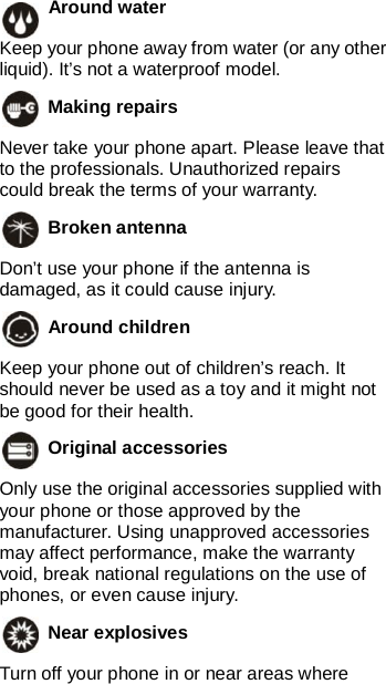    Around water   Keep your phone away from water (or any other liquid). It’s not a waterproof model.  Making repairs   Never take your phone apart. Please leave that to the professionals. Unauthorized repairs could break the terms of your warranty.  Broken antenna   Don’t use your phone if the antenna is damaged, as it could cause injury.    Around children   Keep your phone out of children’s reach. It should never be used as a toy and it might not be good for their health.  Original accessories   Only use the original accessories supplied with your phone or those approved by the manufacturer. Using unapproved accessories may affect performance, make the warranty void, break national regulations on the use of phones, or even cause injury.  Near explosives   Turn off your phone in or near areas where 