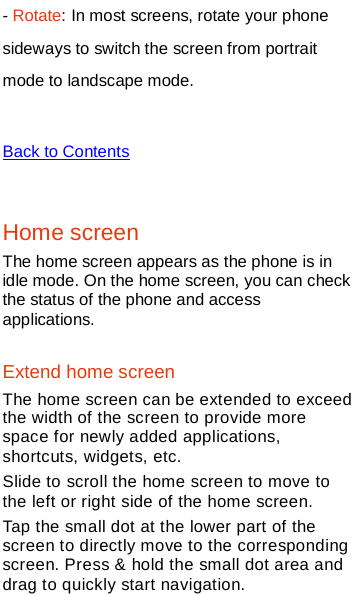   - Rotate: In most screens, rotate your phone sideways to switch the screen from portrait mode to landscape mode.    Back to Contents  Home screen The home screen appears as the phone is in idle mode. On the home screen, you can check the status of the phone and access applications. Extend home screen The home screen can be extended to exceed the width of the screen to provide more space for newly added applications, shortcuts, widgets, etc. Slide to scroll the home screen to move to the left or right side of the home screen. Tap the small dot at the lower part of the screen to directly move to the corresponding screen. Press &amp; hold the small dot area and drag to quickly start navigation. 