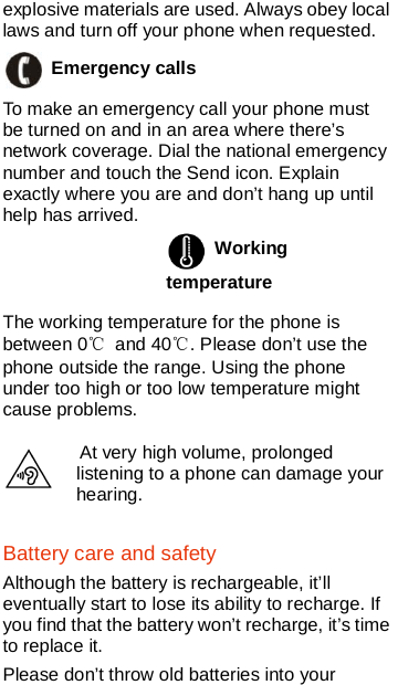    explosive materials are used. Always obey local laws and turn off your phone when requested.  Emergency calls   To make an emergency call your phone must be turned on and in an area where there’s network coverage. Dial the national emergency number and touch the Send icon. Explain exactly where you are and don’t hang up until help has arrived.  Working temperature   The working temperature for the phone is between 0℃ and 40℃. Please don’t use the phone outside the range. Using the phone under too high or too low temperature might cause problems.  At very high volume, prolonged listening to a phone can damage your hearing. Battery care and safety Although the battery is rechargeable, it’ll eventually start to lose its ability to recharge. If you find that the battery won’t recharge, it’s time to replace it. Please don’t throw old batteries into your 
