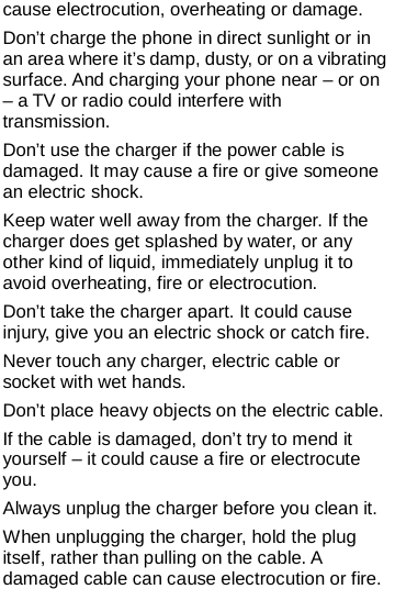   cause electrocution, overheating or damage. Don’t charge the phone in direct sunlight or in an area where it’s damp, dusty, or on a vibrating surface. And charging your phone near – or on – a TV or radio could interfere with transmission.   Don’t use the charger if the power cable is damaged. It may cause a fire or give someone an electric shock. Keep water well away from the charger. If the charger does get splashed by water, or any other kind of liquid, immediately unplug it to avoid overheating, fire or electrocution. Don’t take the charger apart. It could cause injury, give you an electric shock or catch fire.   Never touch any charger, electric cable or socket with wet hands. Don’t place heavy objects on the electric cable. If the cable is damaged, don’t try to mend it yourself – it could cause a fire or electrocute you.   Always unplug the charger before you clean it. When unplugging the charger, hold the plug itself, rather than pulling on the cable. A damaged cable can cause electrocution or fire.  