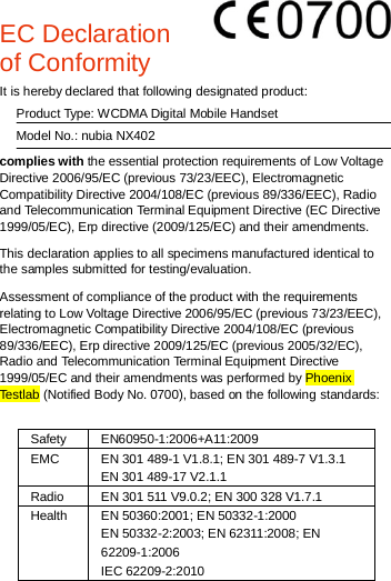   EC Declaration of Conformity        It is hereby declared that following designated product:   Product Type: WCDMA Digital Mobile Handset   Model No.: nubia NX402 complies with the essential protection requirements of Low Voltage Directive 2006/95/EC (previous 73/23/EEC), Electromagnetic Compatibility Directive 2004/108/EC (previous 89/336/EEC), Radio and Telecommunication Terminal Equipment Directive (EC Directive 1999/05/EC), Erp directive (2009/125/EC) and their amendments. This declaration applies to all specimens manufactured identical to the samples submitted for testing/evaluation. Assessment of compliance of the product with the requirements relating to Low Voltage Directive 2006/95/EC (previous 73/23/EEC), Electromagnetic Compatibility Directive 2004/108/EC (previous 89/336/EEC), Erp directive 2009/125/EC (previous 2005/32/EC), Radio and Telecommunication Terminal Equipment Directive 1999/05/EC and their amendments was performed by Phoenix Testlab (Notified Body No. 0700), based on the following standards:  Safety EN60950-1:2006+A11:2009 EMC EN 301 489-1 V1.8.1; EN 301 489-7 V1.3.1 EN 301 489-17 V2.1.1 Radio EN 301 511 V9.0.2; EN 300 328 V1.7.1 Health EN 50360:2001; EN 50332-1:2000  EN 50332-2:2003; EN 62311:2008; EN 62209-1:2006   IEC 62209-2:2010       