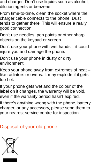   and charger. Don’t use liquids such as alcohol, dilution agents or benzene. From time-to-time, clean the socket where the charger cable connects to the phone. Dust tends to gather there. This will ensure a really good connection.   Don’t use needles, pen points or other sharp objects on the keypad or screen. Don’t use your phone with wet hands – it could injure you and damage the phone.   Don’t use your phone in dusty or dirty environment. Keep your phone away from extremes of heat – like radiators or ovens. It may explode if it gets too hot. If your phone gets wet and the colour of the label on it changes, the warranty will be void, even if the warranty period hasn’t expired. If there’s anything wrong with the phone, battery, charger, or any accessory, please send them to your nearest service centre for inspection. Disposal of your old phone    