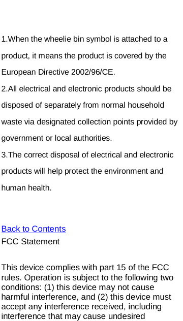     1.When the wheelie bin symbol is attached to a product, it means the product is covered by the European Directive 2002/96/CE. 2.All electrical and electronic products should be disposed of separately from normal household waste via designated collection points provided by government or local authorities. Back to Contents3.The correct disposal of electrical and electronic products will help protect the environment and human health.   FCC Statement  This device complies with part 15 of the FCC rules. Operation is subject to the following two conditions: (1) this device may not cause harmful interference, and (2) this device must accept any interference received, including interference that may cause undesired 