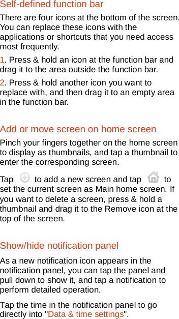   Self-defined function bar There are four icons at the bottom of the screen. You can replace these icons with the applications or shortcuts that you need access most frequently. 1. Press &amp; hold an icon at the function bar and drag it to the area outside the function bar. 2. Press &amp; hold another icon you want to replace with, and then drag it to an empty area in the function bar.   Add or move screen on home screen Pinch your fingers together on the home screen to display as thumbnails, and tap a thumbnail to enter the corresponding screen. Tap   to add a new screen and tap   to set the current screen as Main home screen. If you want to delete a screen, press &amp; hold a thumbnail and drag it to the Remove icon at the top of the screen.   Show/hide notification panel  As a new notification icon appears in the notification panel, you can tap the panel and pull down to show it, and tap a notification to perform detailed operation. Tap the time in the notification panel to go directly into &quot;Data &amp; time settings&quot;. 