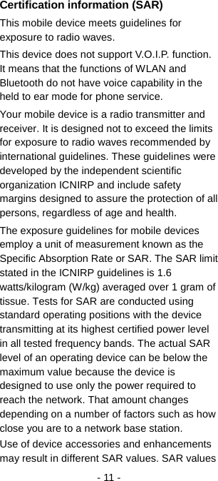   - 11 - Certification information (SAR) This mobile device meets guidelines for exposure to radio waves. This device does not support V.O.I.P. function. It means that the functions of WLAN and Bluetooth do not have voice capability in the held to ear mode for phone service. Your mobile device is a radio transmitter and receiver. It is designed not to exceed the limits for exposure to radio waves recommended by international guidelines. These guidelines were developed by the independent scientific organization ICNIRP and include safety margins designed to assure the protection of all persons, regardless of age and health. The exposure guidelines for mobile devices employ a unit of measurement known as the Specific Absorption Rate or SAR. The SAR limit stated in the ICNIRP guidelines is 1.6 watts/kilogram (W/kg) averaged over 1 gram of tissue. Tests for SAR are conducted using standard operating positions with the device transmitting at its highest certified power level in all tested frequency bands. The actual SAR level of an operating device can be below the maximum value because the device is designed to use only the power required to reach the network. That amount changes depending on a number of factors such as how close you are to a network base station.   Use of device accessories and enhancements may result in different SAR values. SAR values 
