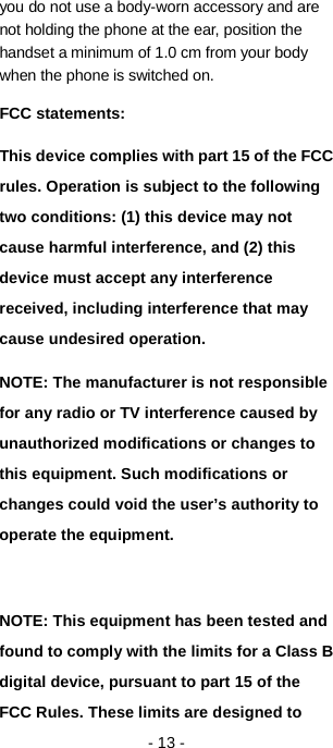   - 13 - you do not use a body-worn accessory and are not holding the phone at the ear, position the handset a minimum of 1.0 cm from your body when the phone is switched on.     FCC statements: This device complies with part 15 of the FCC rules. Operation is subject to the following two conditions: (1) this device may not cause harmful interference, and (2) this device must accept any interference received, including interference that may cause undesired operation.   NOTE: The manufacturer is not responsible for any radio or TV interference caused by unauthorized modifications or changes to this equipment. Such modifications or changes could void the user’s authority to operate the equipment.  NOTE: This equipment has been tested and found to comply with the limits for a Class B digital device, pursuant to part 15 of the FCC Rules. These limits are designed to 