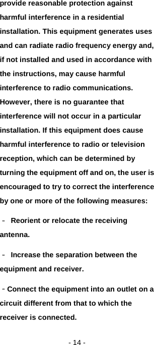   - 14 - provide reasonable protection against harmful interference in a residential installation. This equipment generates uses and can radiate radio frequency energy and, if not installed and used in accordance with the instructions, may cause harmful interference to radio communications. However, there is no guarantee that interference will not occur in a particular installation. If this equipment does cause harmful interference to radio or television reception, which can be determined by turning the equipment off and on, the user is encouraged to try to correct the interference by one or more of the following measures: ‐ Reorient or relocate the receiving antenna. ‐ Increase the separation between the equipment and receiver. ‐Connect the equipment into an outlet on a circuit different from that to which the receiver is connected. 