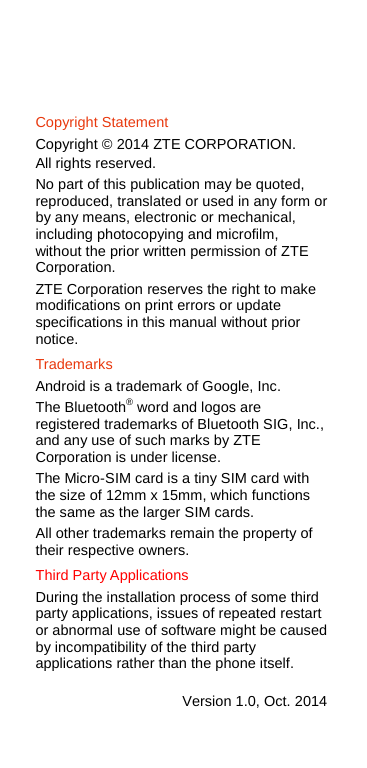     Copyright Statement Copyright © 2014 ZTE CORPORATION. All rights reserved. No part of this publication may be quoted, reproduced, translated or used in any form or by any means, electronic or mechanical, including photocopying and microfilm, without the prior written permission of ZTE Corporation. ZTE Corporation reserves the right to make modifications on print errors or update specifications in this manual without prior notice. Trademarks Android is a trademark of Google, Inc. The Bluetooth® word and logos are registered trademarks of Bluetooth SIG, Inc., and any use of such marks by ZTE Corporation is under license.   The Micro-SIM card is a tiny SIM card with the size of 12mm x 15mm, which functions the same as the larger SIM cards.   All other trademarks remain the property of their respective owners. Third Party Applications During the installation process of some third party applications, issues of repeated restart or abnormal use of software might be caused by incompatibility of the third party applications rather than the phone itself.  Version 1.0, Oct. 2014