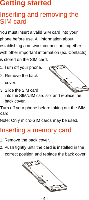   - 4 - Getting started Inserting and removing the SIM card You must insert a valid SIM card into your phone before use. All information about establishing a network connection, together with other important information (ex. Contacts), is stored on the SIM card.   1. Turn off your phone. 2. Remove the back cover. 3. Slide the SIM card into the SIM/UIM card slot and replace the back cover. Turn off your phone before taking out the SIM card. Note: Only micro-SIM cards may be used.   Inserting a memory card 1. Remove the back cover. 2. Push tightly until the card is installed in the correct position and replace the back cover.  