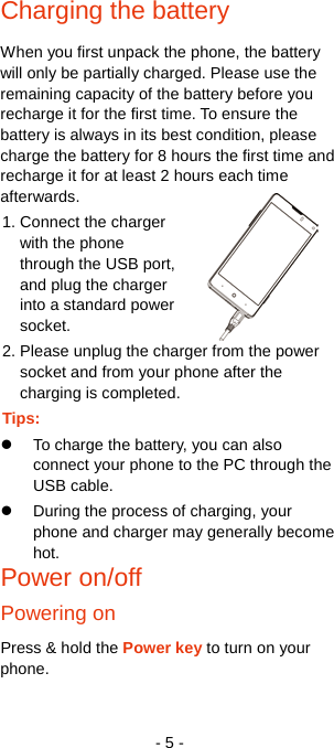   - 5 - Charging the battery When you first unpack the phone, the battery will only be partially charged. Please use the remaining capacity of the battery before you recharge it for the first time. To ensure the battery is always in its best condition, please charge the battery for 8 hours the first time and recharge it for at least 2 hours each time afterwards. 1. Connect the charger with the phone through the USB port, and plug the charger into a standard power socket. 2. Please unplug the charger from the power socket and from your phone after the charging is completed. Tips:  To charge the battery, you can also connect your phone to the PC through the USB cable.  During the process of charging, your phone and charger may generally become hot. Power on/off   Powering on Press &amp; hold the Power key to turn on your phone. 