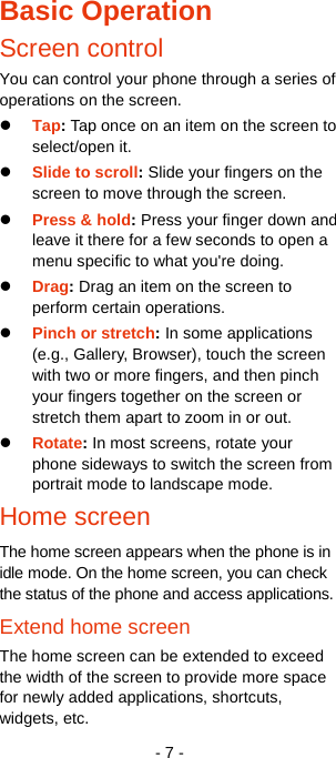   - 7 - Basic Operation Screen control You can control your phone through a series of operations on the screen.  Tap: Tap once on an item on the screen to select/open it.    Slide to scroll: Slide your fingers on the screen to move through the screen.    Press &amp; hold: Press your finger down and leave it there for a few seconds to open a menu specific to what you&apos;re doing.  Drag: Drag an item on the screen to perform certain operations.  Pinch or stretch: In some applications (e.g., Gallery, Browser), touch the screen with two or more fingers, and then pinch your fingers together on the screen or stretch them apart to zoom in or out.  Rotate: In most screens, rotate your phone sideways to switch the screen from portrait mode to landscape mode. Home screen The home screen appears when the phone is in idle mode. On the home screen, you can check the status of the phone and access applications. Extend home screen The home screen can be extended to exceed the width of the screen to provide more space for newly added applications, shortcuts, widgets, etc. 