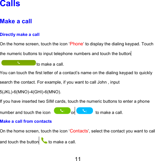 11 Calls Make a call Directly make a call   On the home screen, touch the icon ‘Phone’ to display the dialing keypad. Touch the numeric buttons to input telephone numbers and touch the button to make a call. You can touch the first letter of a contact’s name on the dialing keypad to quickly search the contact. For example, if you want to call John , input 5(JKL)-6(MNO)-4(GHI)-6(MNO). If you have inserted two SIM cards, touch the numeric buttons to enter a phone number and touch the icon  or  to make a call. Make a call from contacts On the home screen, touch the icon ‘Contacts’, select the contact you want to call and touch the button to make a call. 
