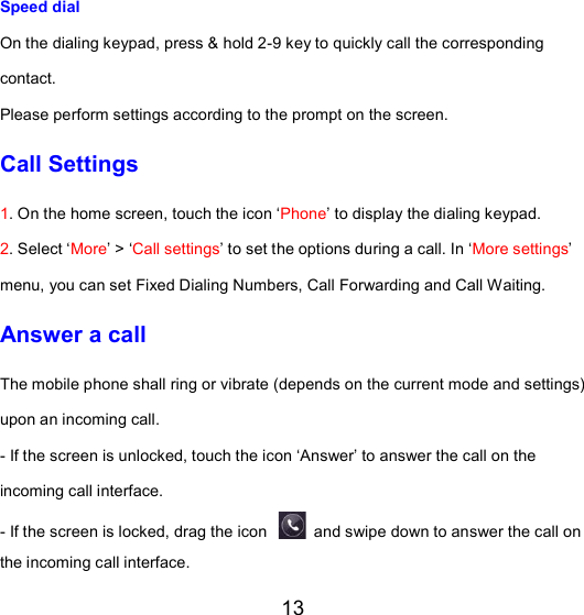 13 Speed dial   On the dialing keypad, press &amp; hold 2-9 key to quickly call the corresponding contact.   Please perform settings according to the prompt on the screen.   Call Settings 1. On the home screen, touch the icon ‘Phone’ to display the dialing keypad. 2. Select ‘More’ &gt; ‘Call settings’ to set the options during a call. In ‘More settings’ menu, you can set Fixed Dialing Numbers, Call Forwarding and Call Waiting. Answer a call The mobile phone shall ring or vibrate (depends on the current mode and settings) upon an incoming call. - If the screen is unlocked, touch the icon ‘Answer’ to answer the call on the incoming call interface. - If the screen is locked, drag the icon   and swipe down to answer the call on the incoming call interface. 