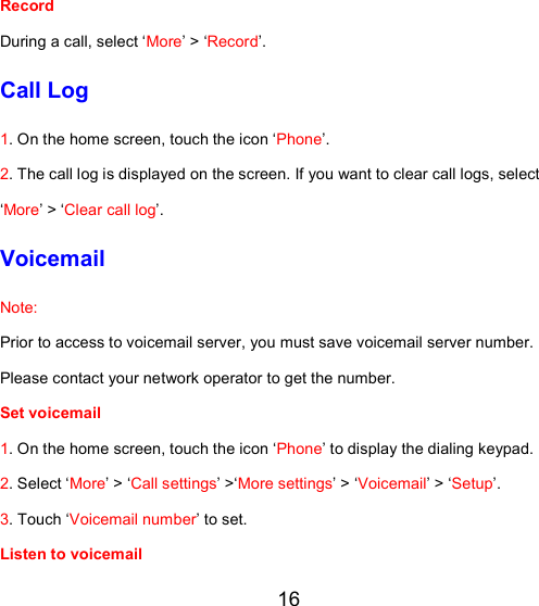 16 Record During a call, select ‘More’ &gt; ‘Record’. Call Log 1. On the home screen, touch the icon ‘Phone’.  2. The call log is displayed on the screen. If you want to clear call logs, select ‘More’ &gt; ‘Clear call log’. Voicemail Note:  Prior to access to voicemail server, you must save voicemail server number. Please contact your network operator to get the number.  Set voicemail  1. On the home screen, touch the icon ‘Phone’ to display the dialing keypad. 2. Select ‘More’ &gt; ‘Call settings’ &gt;‘More settings’ &gt; ‘Voicemail’ &gt; ‘Setup’. 3. Touch ‘Voicemail number’ to set.  Listen to voicemail  