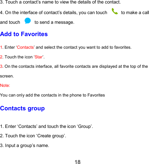 18 3. Touch a contact’s name to view the details of the contact. 4. On the interface of contact’s details, you can touch   to make a call and touch    to send a message. Add to Favorites 1. Enter ‘Contacts’ and select the contact you want to add to favorites.    2. Touch the icon ‘Star’. 3. On the contacts interface, all favorite contacts are displayed at the top of the screen. Note:  You can only add the contacts in the phone to Favorites Contacts group 1. Enter ‘Contacts’ and touch the icon ‘Group’. 2. Touch the icon ‘Create group’. 3. Input a group’s name. 