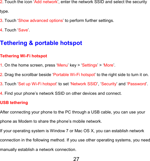 27 2. Touch the icon ‘Add network’, enter the network SSID and select the security type. 3. Touch ‘Show advanced options’ to perform further settings. 4. Touch ‘Save’. Tethering &amp; portable hotspot Tethering Wi-Fi hotspot  1. On the home screen, press ‘Menu’ key &gt; ‘Settings’ &gt; ‘More’. 2. Drag the scrollbar beside ‘Portable Wi-Fi hotspot’ to the right side to turn it on.  3. Touch ‘Set up Wi-Fi hotspot’ to set ‘Network SSID’, ‘Security’ and ‘Password’. 4. Find your phone’s network SSID on other devices and connect. USB tethering  After connecting your phone to the PC through a USB cable, you can use your phone as Modem to share the phone’s mobile network.  If your operating system is Window 7 or Mac OS X, you can establish network connection in the following method. If you use other operating systems, you need manually establish a network connection.  