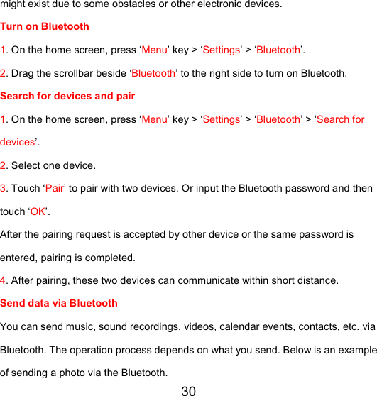 30 might exist due to some obstacles or other electronic devices.  Turn on Bluetooth 1. On the home screen, press ‘Menu’ key &gt; ‘Settings’ &gt; ‘Bluetooth’. 2. Drag the scrollbar beside ‘Bluetooth’ to the right side to turn on Bluetooth.  Search for devices and pair  1. On the home screen, press ‘Menu’ key &gt; ‘Settings’ &gt; ‘Bluetooth’ &gt; ‘Search for devices’. 2. Select one device. 3. Touch ‘Pair’ to pair with two devices. Or input the Bluetooth password and then touch ‘OK’. After the pairing request is accepted by other device or the same password is entered, pairing is completed. 4. After pairing, these two devices can communicate within short distance.  Send data via Bluetooth  You can send music, sound recordings, videos, calendar events, contacts, etc. via Bluetooth. The operation process depends on what you send. Below is an example of sending a photo via the Bluetooth. 