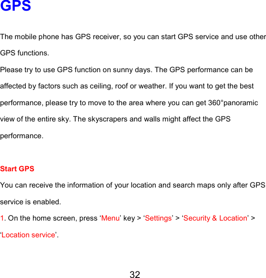 32 GPS The mobile phone has GPS receiver, so you can start GPS service and use other GPS functions. Please try to use GPS function on sunny days. The GPS performance can be affected by factors such as ceiling, roof or weather. If you want to get the best performance, please try to move to the area where you can get 360°panoramic view of the entire sky. The skyscrapers and walls might affect the GPS performance.   Start GPS  You can receive the information of your location and search maps only after GPS service is enabled. 1. On the home screen, press ‘Menu’ key &gt; ‘Settings’ &gt; ‘Security &amp; Location’ &gt; ‘Location service’. 