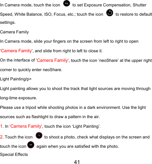 41 In Camera mode, touch the icon   to set Exposure Compensation, Shutter Speed, White Balance, ISO, Focus, etc.; touch the icon   to restore to default settings. Camera Family In Camera mode, slide your fingers on the screen from left to right to open ‘Camera Family’, and slide from right to left to close it. On the interface of ‘Camera Family’, touch the icon ‘neoShare’ at the upper right corner to quickly enter neoShare. Light Painting/p&gt;   Light painting allows you to shoot the track that light sources are moving through long-time exposure. Please use a tripod while shooting photos in a dark environment. Use the light sources such as flashlight to draw a pattern in the air.   1. In ‘Camera Family’, touch the icon ‘Light Painting’. 2. Touch the icon   to shoot a photo, check what displays on the screen and touch the icon  again when you are satisfied with the photo. Special Effects   