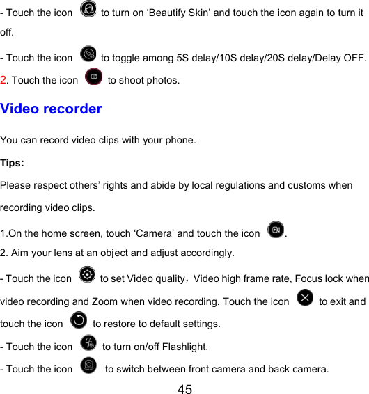 45 - Touch the icon   to turn on ‘Beautify Skin’ and touch the icon again to turn it off. - Touch the icon   to toggle among 5S delay/10S delay/20S delay/Delay OFF. 2. Touch the icon   to shoot photos.   Video recorder You can record video clips with your phone.   Tips:   Please respect others’ rights and abide by local regulations and customs when recording video clips.   1.On the home screen, touch ‘Camera’ and touch the icon  .   2. Aim your lens at an object and adjust accordingly.   - Touch the icon   to set Video quality，Video high frame rate, Focus lock when video recording and Zoom when video recording. Touch the icon   to exit and touch the icon   to restore to default settings. - Touch the icon   to turn on/off Flashlight. - Touch the icon     to switch between front camera and back camera. 