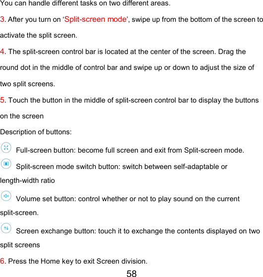 58 You can handle different tasks on two different areas. 3. After you turn on ‘Split-screen mode’, swipe up from the bottom of the screen to activate the split screen. 4. The split-screen control bar is located at the center of the screen. Drag the round dot in the middle of control bar and swipe up or down to adjust the size of two split screens. 5. Touch the button in the middle of split-screen control bar to display the buttons on the screen Description of buttons:  Full-screen button: become full screen and exit from Split-screen mode.  Split-screen mode switch button: switch between self-adaptable or length-width ratio    Volume set button: control whether or not to play sound on the current split-screen.  Screen exchange button: touch it to exchange the contents displayed on two split screens   6. Press the Home key to exit Screen division. 