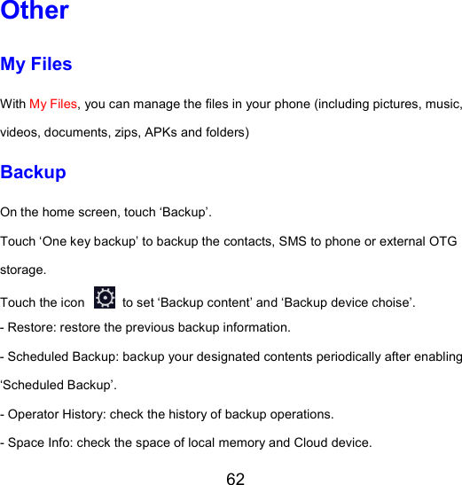62 Other My Files With My Files, you can manage the files in your phone (including pictures, music, videos, documents, zips, APKs and folders) Backup On the home screen, touch ‘Backup’. Touch ‘One key backup’ to backup the contacts, SMS to phone or external OTG storage. Touch the icon   to set ‘Backup content’ and ‘Backup device choise’. - Restore: restore the previous backup information. - Scheduled Backup: backup your designated contents periodically after enabling ‘Scheduled Backup’. - Operator History: check the history of backup operations. - Space Info: check the space of local memory and Cloud device. 