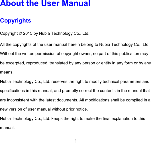 1  About the User Manual Copyrights Copyright © 2015 by Nubia Technology Co., Ltd. All the copyrights of the user manual herein belong to Nubia Technology Co., Ltd. Without the written permission of copyright owner, no part of this publication may be excerpted, reproduced, translated by any person or entity in any form or by any means. Nubia Technology Co., Ltd. reserves the right to modify technical parameters and specifications in this manual, and promptly correct the contents in the manual that are inconsistent with the latest documents. All modifications shall be compiled in a new version of user manual without prior notice.   Nubia Technology Co., Ltd. keeps the right to make the final explanation to this manual. 